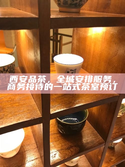 西安品茶，全城安排服务，商务接待的一站式茶室预订