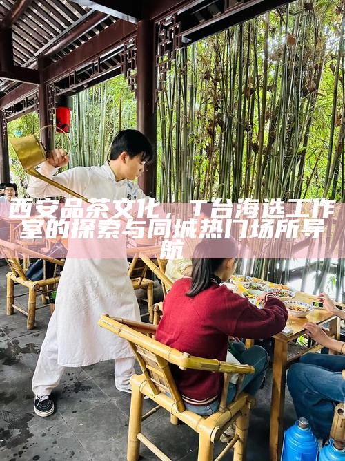 西安品茶文化，T台海选工作室的探索与同城热门场所导航
