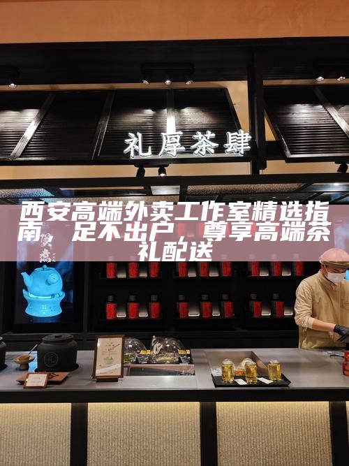 西安高端外卖工作室精选指南，足不出户，尊享高端茶礼配送