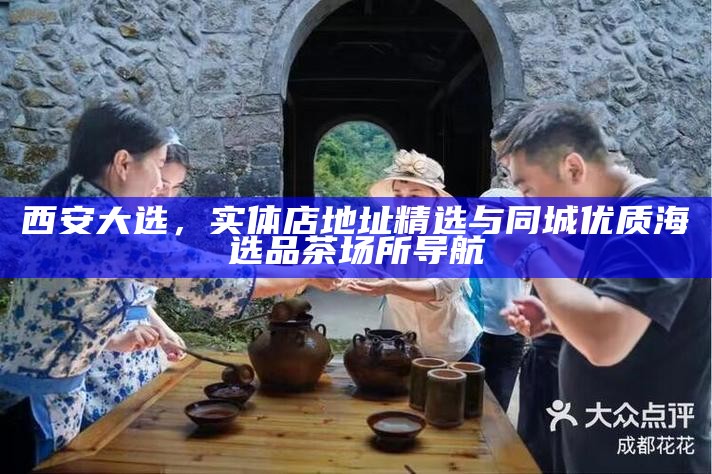 西安大选，实体店地址精选与同城优质海选品茶场所导航